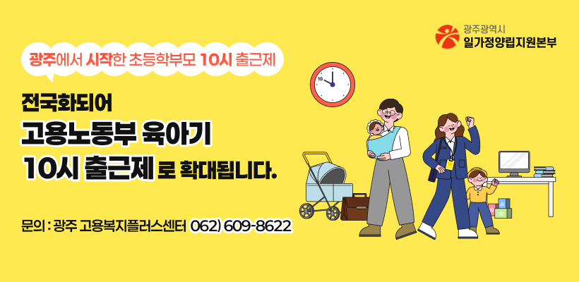 광주에서 시작한 초등학부모 10시 출근제
전국화되어
고용노동부 육아기 10시 출근제로 확대됩니다.
문의:광주 고용복지플러스센터 062)609-8622