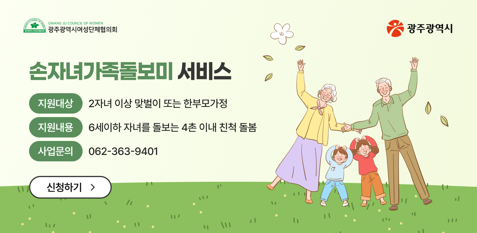 손자녀가족돌보미 서비스
-지원대상: 2자녀 이상 맞벌이 또는 한부모가정
-지원내용: 6세이하 자녀를 돌보는 4촌 이내 친척 돌봄
-사업문의: 062-363-9401