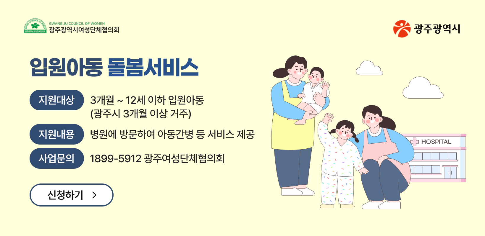 입원아동 돌봄서비스
-지원대상: 3개월 ~ 12세 이하 입원아동(광주시 3개월 이상 거주)
-지원내용: 병원에 방문하여 아동간병 등 서비스 제공
-사업문의: 1899-5912 광주여성단체협의회