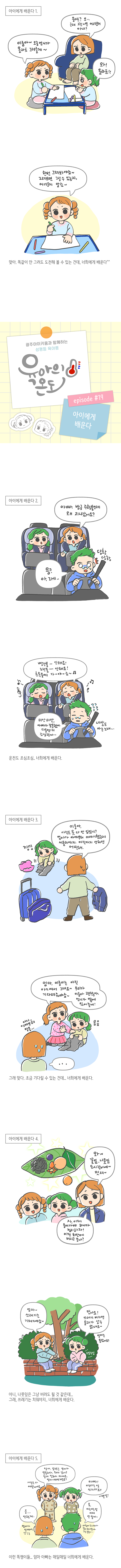 아이에게 배운다 1.<br>이룸아~ 오늘 언니가 울라프 그려줄게~<br>울라프? 오... 근데 그건 너무 어려운거 아냐? 와! 울라프!!<br>한번 그려봐야죠~ 그려보면 그릴 수 있는지, 어려운지 알려~<br>맞아 똑같이 안 그려도 도전해 볼 수 있는 건데, 너희에게 배운다^^<br>광주아이키움과 함께하는 성평등 육아툰 육아의온도, episode #19 아이에게 배운다<br>아이에게 배운다 2.<br>아빠 방금 주황불인데 왜 지나갔어요? 응? 아. 그게.. 당황 당황<br>빨간불-안되요! 노란불-안되요! 초록불에 가~야~죠~<br>미안미안 아빠가 잘못했어 다음엔 더 조심할게... 네살도 아는노래....<br>온전도 조심조심... 너희에게 배운다.<br>아이에게 배운다 3.<br>낑낑 이룸아 아직도 옷 다 안입었니? 엄마가 아까부터 이야기했는데 서둘러야지. 아직까지 안하면 어떻게.<br>엄마 이룸이는 아직 아기여서 그래요~ 우리가 기다려줘야죠~ 이룸아 괜찮아 언니가 옆에 있어줄게! 응응 아니.. 아까부터 말을..<br>그래 맞다. 조금 기다릴 수 있는건데... 너희에게 배운다.<br>아이에게 배운다 4.<br>와 꽃잎 나뭇잎 도시락이네~ 멋져~<br>자 이제 들어가야하니까 정리하자! 이건 화단에 버리고 갈까?<br>엄마~ 쓰레기는 가져가야죠~ 맞아요 쓰레기 버리면 물고기가 살수 없대요~ 엄마는 몰랐어요?<br>아니. 나뭇잎은 그냥 버려도 될 것 같은데... 그래, 쓰레기는 치워야지 .. 너희에게 배운다.<br>아이에게 배운다 5. <br>엄마 앞으로 엄마가 뚱뚱하다 돼지같다고 절대 말하지 마세요. 엄마 예쁘거든요? 사람은 다 예쁜거예요. 응 안할게. 엄마가 살쪄서...<br>아빠 미친다는말 쓰지마새요!! 나쁜말! 응 미친다는말 이제 안쓸게.. 아침에 뉴스보다가 말이 헛나왔네.. 그걸들었니..<br>이런 똑쟁이들... 엄마 아빠는 매일매일 너희에게 배운다.