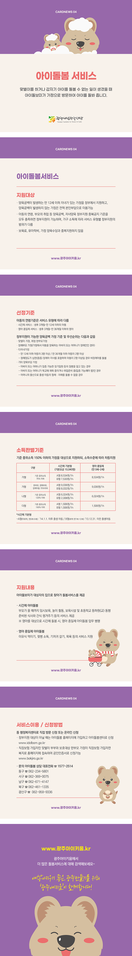 cardnews04 아이돌봄 서비스 맞벌이를 하거나 갑자기 아이를 돌볼 수 없는 일이 생겼을때 아이돌보미가 가정으로 방문하여 아이를 돌봐줍니다 광주여성가족재단<br>cardnews04 아이돌봄서비스 지원대상 양육공백이 발생하는 만 12세 이하 자녀가 있는 가정을 정부에서 지원하고 양육공백이 발생하지 않는 가정은 전액 본인부담으로 이용가능 아동의연령 부모의 취업등 양육공백 자녀양육 정부지원 중복금지 기준을 모두 충족하면 정부지원이 가능하며 가구 소득에 따라 서비스 유형별 정부지원의 범위가 다름 보육료 유아학비 가정 양육수당과 중복지원하지 않음 www.광주아이키움.kr <br>cardnews04 선정기준 아동의 연령기준은 서비스 유형에 따라 다름 시간제 서비스 생후 3개월~만12세이하의 아동 영아 종일제 서비스 생후3개월~만36개월이하의 영아 정부지원이 가능한 양육공백 가정 기준 및 우선순위는 다음과 같음 맞벌이 가정 취업 한부모가정 장애부모 가정 가정에서 아동을 양육하는 아버지 또는 어머니가 장애인인경우 다자녀가정 만12세이하 아동이 3명이상 만 36개월 이하 아동이 2명이상 장애정도가 심한 중증 장애아 자녀를 포함하여 아동이 2명 이상일 경우 비장애아를 돌봄 기타 양육 부담 가정 아버지 또는 어머니가 입증 가능한 장기입원 등의 질병을 앓고 있는 경우 아버지 또는 어머니가 학교에 재학 중이거나 취업준비 중 입증가능해야 함 인 경우 어머니의 출산으로 출생 아동의 형제 자매를 돌볼 수 없을 경우 www.광주아이키움.kr<br>cardnews04 소득판별기준 기준 중위소득150% 이하의 가정을 대상으로 지원하되 소득수준에 따라 차등지원 구분 가형 기준 중위소득 75% 이하 시간제 기본형 기본요금10,040원 a형 8,534원/1h b형 7,530원/1h 영아 종일제 만 0세~2세 8,534원/1h 구분 가형 한부모 장애부모 장애아동 75% 이하 시간제 기본형 기본요금10,040원 a형 9,036원/1h b형 8,032원/1h 영아 종일제 만 0세~2세 9,036원/1h 구분 나형 기준 중위소득 120% 이하 시간제 기본형 기본요금10,040원 a형 6,024원/1h b형 2,008원/1h 영아 종일제 만 0세~2세 6,024원/1h 구분 다형 기준 중위소득 150% 이하 시간제 기본형 기본요금10,040원 a형 1,506원/1h b형 1,506원/1h 영아 종일제 만 0세~2세 1,506원/1h 시간제 기본형 a형 미취학 만0세~6세 14.1.1이후 출생 아동 b형 취학 만 7세~12세 13.12.31 이전 출생아동 www.광주아이키움.kr <br>cardnews04 지원내용 아이돌보미가 대상자의 집으로 찾아가 돌봄서비스를 제공 시간제 아이돌봄 부모가 올때 까지 임시보육 놀이 활동 보육시설 및 초등학교 등하원교 동행 준비된 식사와 간식 챙겨주기 등의 서비스 제공 영아를 대상으로 시간제 돌봄 시 영아 종일제 아이돌봄 업무 병행 영아 종일제 아이돌봄 이유식 먹이기 젖병 소독 기저귀 갈기 목욕 등의 서비스 지원 www.광주아이키움.kr <br>cardnews04 서비스이용 및 신청방법 동 행정복지센터로 직접 방문 신청 또는 온라인 신청 정부지원 대상이 아닐 때는 아이돌봄 홈페이지에 가입하고 아이돌봄 센터로 신청 www.idolbom.go.kr 직장보험 가입자인 맞벌이 부부와 보호대상 한부모 가정이 직장보험 가입자면 복지로 홈페이지에 점속하여 공인인증서로 신청가능 www.bokjiro.go.kr 문의 아이돌봄 상담 대표전화 1577-2514 동구 062-234-5801 서구 062-369-0075 남구 062-671-4147 북구 062-461-1335 광산구 062-959-9336 www.광주아이키움.kr <br>www.광주아이키움.kr 광주아이키움에서 더 많은 돌봄서비스에 대해 검색해보세요 아이낳아키우기좋은 광주만들기를 위해 광주아이키움이 함께합니다
