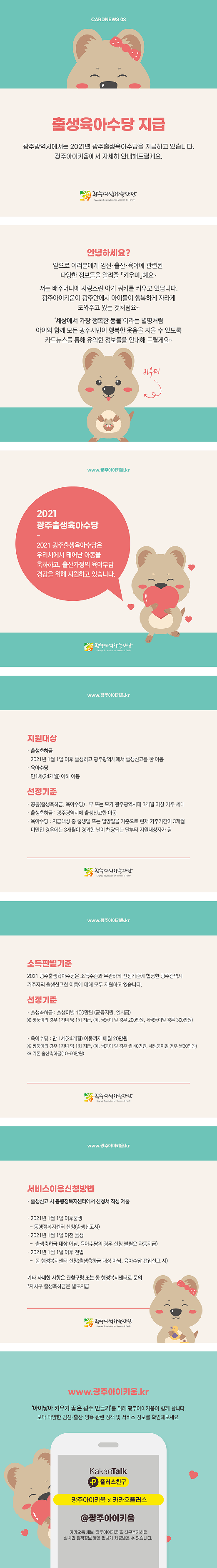 cardnews03 출생육아수당 지급 광주광역시에서는 2021년 광주출생육아수당을 지급하고 있습니다 광주아이키움에서 자세히 안내해 드릴게요 광주여성가족재단<br>안녕하세요? 앞으로 여러분에게 임신 출산 육아에 관련된 다양한 정보들을 알려줄 키우미예요 저는 배주머니에 사랑스런 아기쿼카를 키우고 있답니다 광주아이키움이 광주안에서 아이들이 행복하게 자라게 도와주고 있는 것 처럼요 세상에서 가장 행복한 동물이라는 별명처럼 아이와 함께 모든 광주시민이 행복한 웃음을 지을 수 있도록 카드뉴스를 통해 유익한 정보들을 안내해 드릴게요 키우미<br>www.광주아이키움.kr 2021광주출생육아수당 2021 광주출생육아수당은 우리시에서 태어난 아동을 축하하고 출산가정의 육아부담 경감을 위해 지원하고 있습니다 광주여성가족재단<br>www.광주아이키움.kr 지원대상 출생축하금 2021년 1월1일이후 출생하고 광주광역시에서 출생신고를 한 아동 육아수당 만1세24개월이하아동 선정기준 공통 출생축하금 육아수당 부 또는 모가 광주광역시에 3개월이상 거주 세대 출생축하금 광주광역시에 출생신고한 아동 육아수당 지급대상 중 출생일 또는 입양일을 기준으로 현재 거주기간이 3개월 미만인 경우에는 3개월이 경과한 날이 해당되는 달부터 지원대상자가 됨 광주여성가족재단<br>www.광주아이키움.kr 소득판별기준 2021 광주출생육아수당은 소득수준과 무관하게 선정기준에 합당한 광주광역시 거주자의 출생신고한 아동에 대해 모두 지원하고 있습니다 선정기준 출생축하금 출생아별 100만원 균등지원 일시금 쌍둥이의 경우 1자녀당 1회 지급 예 쌍둥이 일 경우 200만원 세쌍둥이일 경우 300만원 육아수당 만 1세 24개월 아동까지 매월 20만원 쌍둥이의 경우 1자녀 당 1회 지급 예 쌍둥이일 경우 월 40만원 세쌍둥일 경우 월 60만원 기존 출산축하금 10-60만원 광주여성가족재단<br>www.광주아이키움.kr  서비스이용신청방법 출생신고 시 동행정복지센터에서 신청서 작성제출 2021년 1월1일 이후 출생 동행정복지센터 신청 출생신고시 2021년1월1일 이전출생 출생축하금 대상아님 육아수당의 경우 신청 불필요 자동지급 2021년 1월1일이후 전입 동 행정복지센터 신청 출생축하금 대상아님 육아수당 전입신고 시 기타 자세한 사항은 관할구청 또는 동 행정복지센터로 문의 자치구 출생 축하금은 별도 지급 광주여성가족재단<br>www.광주아이키움.kr 아이낳아키우기 좋은 광주만들기를 위해 광주아이키움이 함께합니다 보다 다양한 임신 출산 양육 관련 정책 및 서비스 정보를 확인해보세요 KakaoTalk 플러스친구 광주아이키움x카카오플러스 @광주아이키움 카카오톡 채널 광주아이키움을 친구추가하면 실시간 정책정보 등을 편하게 제공받을수 있습니다