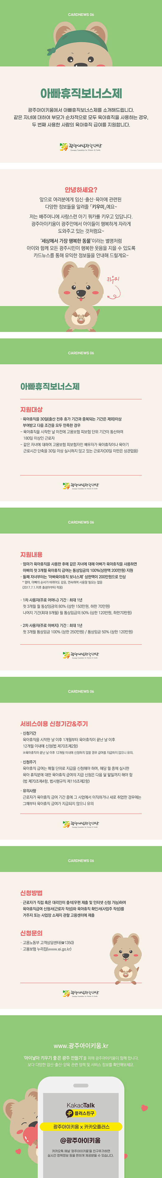 cardnews06 아빠휴직보너스제 광주아이키움에서 아빠휴직보너스제를 소개해드립니다 같은 자녀에 대하여 부모가 순차적으로 모두 육아휴직을 사용하는 경우 두번째 사용한 사람의 육아휴직 급여를 지원합니다 광주여성가족재단<br>안녕하세요? 앞으로 여러분에게 임신 출산 육아에 관련된 다양한 정보들을 알려줄 키우미예요 저는 배주머니에 사랑스런 아기쿼카를 키우고 있답니다 광주아이키움이 광주안에서 아이들이 행복하게 자라게 도와주고 있는 것 처럼요 세상에서 가장 행복한 동물이라는 별명처럼 아이와 함께 모든 광주시민이 행복한 웃음을 지을 수 있도록 카드뉴스를 통해 유익한 정보들을 안내해 드릴게요 키우미<br>cardnews06 아빠휴직보너스제 지원대상 육아휴직을 30일 출산 전후 휴가 기간과 중복되는 기간은 제외 이상 부여받고 다음조건을 모두 만족한 경우 육아휴직을 시작한날 이전에 고용보험 피보험 단위 기간이 통산하여 180일 이상인 근로자 같은 자녀에 대하여 고용보험 피보험자인 배우자가 육아휴직이나 육아기 근로시간 단축을 30일 이상 실시하지 않고 있는 근로자 30일 미만은 상관없음 광주여성가족재단<br>cardnews06 지원내용 엄마가 육아휴직을 사용한 후에 같은 자녀에게 대해 아빠가 육아휴직을 사용하면 아빠의 첫 3개월 육아휴직 급여는 통상임금의 100% 상한액 200만원으로 인상 엄마 아빠의 순서가 바뀌어도 같음 연속하여 사용할 필요는 없음 2017년7월1일이후 출생아부터 적용 1차 사용자 주로 어머니 기간 최대1년 첫 3개월 월 통상임금의 80% 상한 150만원 하한 70만원 나머지 기간 최대9개월 월 통상임금의 50% 상한120만원 하한 70만원 2차 사용자 주로 아버지 기간 최대 1년 첫 3개월 통상임금100% 상한250만원 통상임금50% 상한 120만원 광주여성가족재단<br>cardnews06 서비스이용 신청기간 주기 신청기간 육아휴직을 시작한 날 이후 1개월부터 육아휴직이 끝난 날 이후 12개월 이내에 신청 법 제 70조 제2항 육아휴직이 끝난 날 이후 12개월 이내에 신청하지 않을 경우 급여를 지급하지 않으니 유의 신청주기 육아휴직 급여는 매월 단위로 지급을 신청해야 하며 해당 월 중에 실시한 육아 휴직분에 대한 육아휴직 급여의 지급신청은 다음 달 말일까지 해야함 법 제 70조제4항 범시행규칙 제116제2항 유의사항 근로자가 육아휴직 급여 기간중에 그 사업에서 이직하거나 새로 취업한 경우에는 그때부터 육아휴직 급여가 지급되지 않으니 유의 광주여성가족재단<br>cardnews06 신청방법 근로자가 직접 혹은 대리인이 출석 우편제출및 인터넷 신청 가능 하여 육아휴직급여 신청서 근로자 작성와 육아휴직 확인서 사업주 작성를 거주지 또는 사업장 소재지 관할 고용센터에 제출 신청문의 고용노동부 고객 상담센터 1350 고용보험 누리집 www.ei.go.kr 광주여성가족재단<br>www.광주아이키움.kr 아이낳아 키우기 좋은 광주 만들기를 위해 광주아이키움이 함께합니다 보다 다양한 임신 출산 양육 관련 정책 및 서비스 정보를 확인해보세요 KakaoTalk 플러스친구 광주아이키움x카카오플러스 @광주아이키움 카카오톡 채널 광주아이키움을 친구추가하면 실시간 정책정보 등을 편하게 제공받을 수 있습니다.