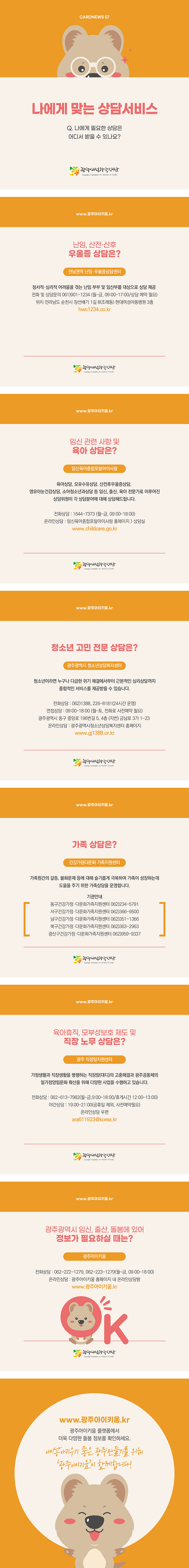 cardnews07 나에게 맞는 상담서비스 나에게 필요한 상담은 어디서 받을 수 있나요? 광주여성가족재단<br>www.광주아이키움.kr 난임 산전 산후 우울증 상담은 전남권역 난임 우울증 상담센터 정서적 심리적 어려움을 겪는 난임 부부 및 임산부를 대상으로 상담 제공 전화 및 상담문의 061-901-1234 월~금 9시~5시 상담예약필요 위치 전라남도 순천시 장선배기 1길 8 조례동 현대여성아동병원3층 hwc1234.co.kr 광주여성가족재단<br>www.광주아이키움.kr 임신 관련 사항 및 육아 상담은? 임신육아종합포털아이사랑 육아상담 모유수유상담 산전후우울증상담 영유아눈건강상담 소아청소년과상담 등 임신 출산 육아 전문가로 이루어진 상담위원이 각 상담 분야에 대해 상담해드립니다 전화상담 1644-7373 월~금 9시~6시 온라인상담 임신육아종합포털아이사랑홈페이지에서 상담실 www.childcare.go.kr 광주여성가족재단<br>www.광주아이키움.kr 청소년 고민 전문 상담은? 광주광역시 청소년상담복지센터 청소년이라면 누구나 다급한 위기 해결에서부터 근본적인 심리상담까지 종합적인 서비스를 제공받을 수 있습니다 전화상담 062-1388, 266-8181 24시간 운영 면접상담 9시~6시 월~토 전화로 사전예약 필요 광주광역시 동구 중앙로 196번길 5 4층 지번 금남로 3가 1-23 온라인 상담 광주광역시 청소년 상담복지센터 홈페이지 www.gi1388.or.kr 광주여성가족재단<br>www.광주아이키움.kr 가족 상담은? 건강가정다문화 가족지원센터 가족원간의 갈등 불화문제 등에 대해 슬기롭게 극복하여 가족이 성장하는데 도움을 주기 위한 가족상담을 운영합니다 기관안내 동구건강가정 다문화가족지원센터 062-234-5791 서구건강가정 다문화가족지원센터 062-366-9500 남구건강가정 다문화가족지원센터 062-351-1366 북구건강가정 다문화가족지원센터 062-363-2963 광산구건강가정 다문화가족지원센터 062-959-9337 광주여성가족재단<br>www.광주아이키움.kr 유아휴직 모부성보호 제도 및 직장 노무 상담은? 광주 직장맘지원센터 가정생활과 직장생활을 병행하는 직장맘 대디의 고충해결과 광주공동체의 일가정양립문화 확산을 위해 다양한 사업을 수행하고 있습니다 전화상담 062-613-7982 월~금 9시~6시 휴게시간 12시~1시 야간상담 7시~9시 공휴일 제외 사전예약필요 온라인상담 우편 ara611923@korea.kr 광주여성가족재단<br>www.광주아이키움.kr 광주광역시 임신 출산 돌봄에 있어 정보가 필요하실 때는? 광주아이키움 전화상담 062-222-1279, 062-223-1279 월~금 9시~6시 온라인상담 광주아이키움 홈페이지 내 온라인상담방 www.광주아이키움.kr 광주여성가족재단<br>www.광주아이키움.kr 광주아이키움 플랫폼에서 더욱 다양한 돌봄 정보를 확인하세요 아이낳아키우기 좋은 광주만들기를 위해 광주아이키움이 함께합니다