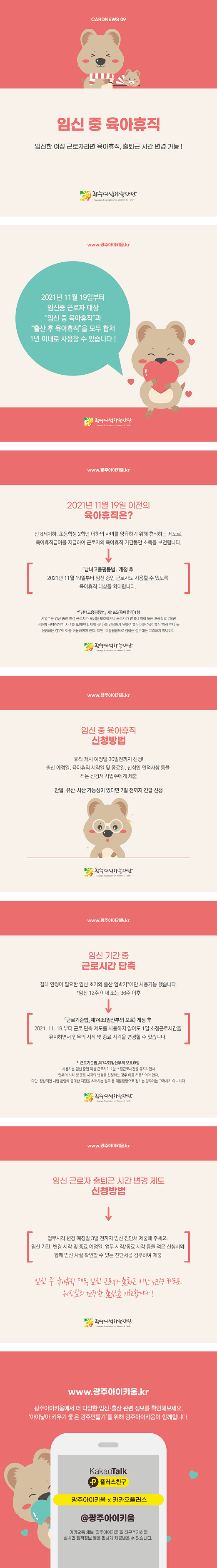 cardnews09 임신 중 육아휴직 임신한 여성 근로자라면 육아휴직 출퇴근 시간 변경 가능 광주여성가족재단<br>www.광주아이키움.kr 2021년 11월19일부터 임신중 근로자 대상 임신 중 육아휴직과 출산 후 육아휴직을 모두 합쳐 1년 이내로 사용할 수 있습니다 광주여성가족재단<br>www.광주아이키움.kr 2021년 11월 19일 이전의 육아휴직은? 만 8세이하 초등학생 2학년 이하의 자녀를 양육하기 위해 휴직하는 제도로 육아휴직급여를 지급하여 근로자의 육아휴직 기간동안 소득을 보전합니다 남녀고용평등법 개정후 2021년 11월 19일부터 임신 중인 근로자도 사용할 수 있도록 육아휴직 대상을 확대합니다 남녀고용평등법 제19조 육아휴직 1항 사업주는 임신중인 여성 근로자가 모성을 보호하거나 근로자가 만 8세 이하 또는 초등학교 2학년 이하의 자녀 입양한 자녀를 포함한다 이하 같다를 양육하기 위하여 휴직 이하 육아휴직이라 한다 을 신청하는 경우에 이를 허용하여야 한다 다만 대통령령으로 정하는 경우에는 그러하지 아니하다 광주여성가족재단<br>www.광주아이키움.kr 임신 중 육아휴직 신청방법 휴직 개시 예정일 30일전까지 신청 출산 예정일 육아휴직 시작일 및 종료일 신청인 인적사항 등을 적은 신청서 사업주에게 제출 만일 유산 사산 가능성이 있다면 7일 전까지 긴급 신청 광주여성가족재단<br>www.광주아이키움.kr 임신 기간 중 근로시간 단축 절대 안정이 필요한 임신 초기와 출산 임박기에만 사용가능 했습니다 임신12주 이내 또는 36주 이후 근로기준법 제74조 임산부의 보호 개정후 2021.11.19부터 근로 단축제도를 사용하지 않아도 1일 소정근로시간을 유지하면서 업무의 시작 및 종료 시각을 변경할 수있습니다 근로기준법 제 74조 임산부의  보호 9항 사용자는 임신중인 여성근로자가 1일 소정근로시간을 유지하면서 업무의 시작 및 종료 시각의 변경을 신청하는 경우 이를 허용하여야 한다 다만 정상적인 사업 운영에 중대한 지장을 초래하는 경우 등 대통령령으로 정하는 경우에는 그러하지 아니하다 광주여성가족재단<br>www.광주아이키움.kr 임신 근로자 출퇴근 시간 변경 제도 신청방법 업무시각 변경 예정일 3일 전까지 임신 진단서 제출해 주세요 임신 기간 변경 시작 및 종료 예정일 업무 시작 종료 시각 등을 적은 신청서와 함께 임신 사실 확인할 수 있는 진단서를 첨부하여 제출 임신중 육아휴직제도 임신근로자 출퇴근 시간 변경 제도로 워킹맘의 건강한 출산을 기원합니다 광주여성가족재단<br>www.광주아이키움.kr 광주아이키움에서 더 다양한 임신 출산 관련 정보를 확인해 보세요 아이낳아 키우기 좋은 광주 만들기를 위해 광주아이키움이 함께합니다 KakaoTalk 플러스친구 광주아이키움x카카오플러스 @광주아이키움 카카오톡 채널 광주아이키움을 친구추가하면 실시간 정책정보 등을 편하게 제공받을 수 있습니다.